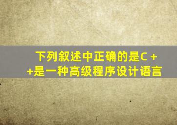 下列叙述中正确的是C + +是一种高级程序设计语言